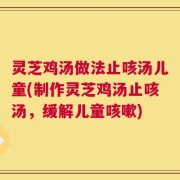 灵芝鸡汤做法止咳汤儿童(制作灵芝鸡汤止咳汤，缓解儿童咳嗽)