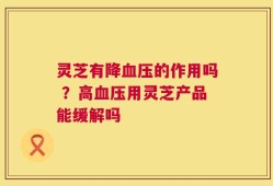 灵芝有降血压的作用吗 ？高血压用灵芝产品能缓解吗