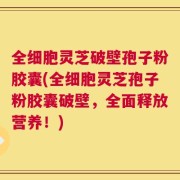 全细胞灵芝破壁孢子粉胶囊(全细胞灵芝孢子粉胶囊破壁，全面释放营养！)