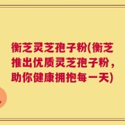 衡芝灵芝孢子粉(衡芝推出优质灵芝孢子粉，助你健康拥抱每一天)