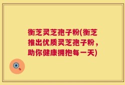 衡芝灵芝孢子粉(衡芝推出优质灵芝孢子粉，助你健康拥抱每一天)