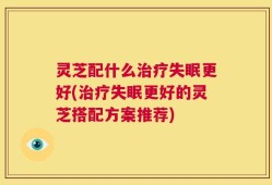 灵芝配什么治疗失眠更好(治疗失眠更好的灵芝搭配方案推荐)