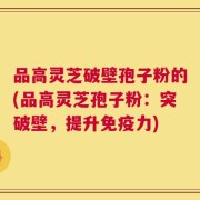 品高灵芝破壁孢子粉的(品高灵芝孢子粉：突破壁，提升免疫力)