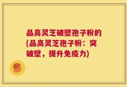 品高灵芝破壁孢子粉的(品高灵芝孢子粉：突破壁，提升免疫力)