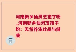 河南新乡仙灵芝孢子粉_河南新乡仙灵芝孢子粉：天然养生珍品与健康