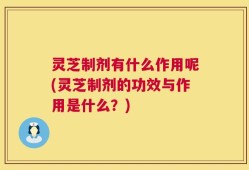 灵芝制剂有什么作用呢(灵芝制剂的功效与作用是什么？)