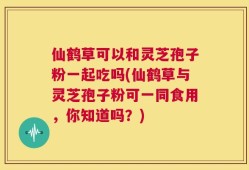 仙鹤草可以和灵芝孢子粉一起吃吗(仙鹤草与灵芝孢子粉可一同食用，你知道吗？)