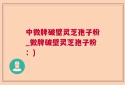 中微牌破壁灵芝孢子粉_微牌破壁灵芝孢子粉：)