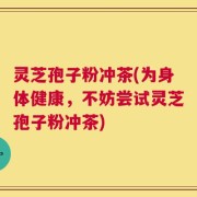 灵芝孢子粉冲茶(为身体健康，不妨尝试灵芝孢子粉冲茶)