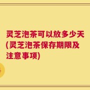 灵芝泡茶可以放多少天(灵芝泡茶保存期限及注意事项)
