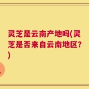 灵芝是云南产地吗(灵芝是否来自云南地区？)