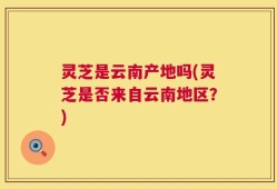 灵芝是云南产地吗(灵芝是否来自云南地区？)