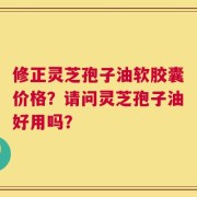 修正灵芝孢子油软胶囊价格？请问灵芝孢子油好用吗？