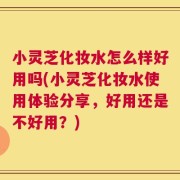 小灵芝化妆水怎么样好用吗(小灵芝化妆水使用体验分享，好用还是不好用？)