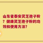 山东省泰安灵芝孢子粉？健康灵芝孢子粉的功效和使用方法？
