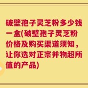 破壁孢子灵芝粉多少钱一盒(破壁孢子灵芝粉价格及购买渠道须知，让你选对正宗并物超所值的产品)