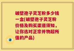 破壁孢子灵芝粉多少钱一盒(破壁孢子灵芝粉价格及购买渠道须知，让你选对正宗并物超所值的产品)