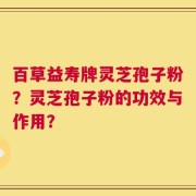 百草益寿牌灵芝孢子粉？灵芝孢子粉的功效与作用？
