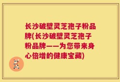 长沙破壁灵芝孢子粉品牌(长沙破壁灵芝孢子粉品牌——为您带来身心倍增的健康宝藏)