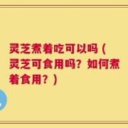 灵芝煮着吃可以吗 (灵芝可食用吗？如何煮着食用？)