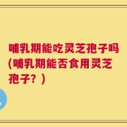 哺乳期能吃灵芝孢子吗(哺乳期能否食用灵芝孢子？)