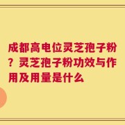 成都高电位灵芝孢子粉？灵芝孢子粉功效与作用及用量是什么