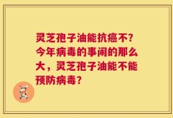 灵芝孢子油能抗癌不？今年病毒的事闹的那么大，灵芝孢子油能不能预防病毒？