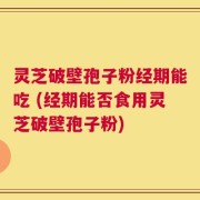 灵芝破壁孢子粉经期能吃 (经期能否食用灵芝破壁孢子粉)