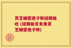 灵芝破壁孢子粉经期能吃 (经期能否食用灵芝破壁孢子粉)