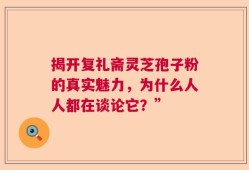 揭开复礼斋灵芝孢子粉的真实魅力，为什么人人都在谈论它？”