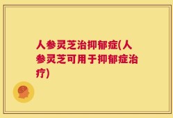 人参灵芝治抑郁症(人参灵芝可用于抑郁症治疗)