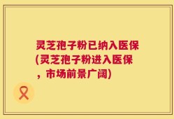 灵芝孢子粉已纳入医保(灵芝孢子粉进入医保，市场前景广阔)