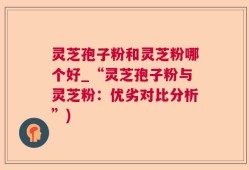 灵芝孢子粉和灵芝粉哪个好_“灵芝孢子粉与灵芝粉：优劣对比分析”)