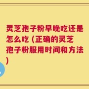 灵芝孢子粉早晚吃还是怎么吃 (正确的灵芝孢子粉服用时间和方法)