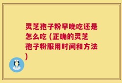 灵芝孢子粉早晚吃还是怎么吃 (正确的灵芝孢子粉服用时间和方法)