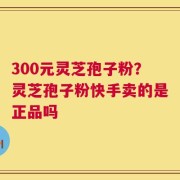 300元灵芝孢子粉？灵芝孢子粉快手卖的是正品吗