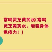 常喝灵芝黄芪水(常喝灵芝黄芪水，增强身体免疫力！)