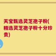 天宝甄选灵芝孢子粉(精选灵芝孢子粉十分珍贵)
