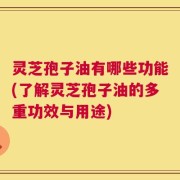 灵芝孢子油有哪些功能(了解灵芝孢子油的多重功效与用途)