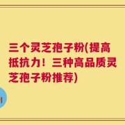 三个灵芝孢子粉(提高抵抗力！三种高品质灵芝孢子粉推荐)
