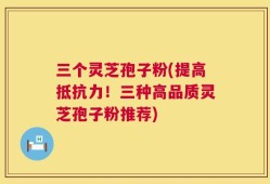 三个灵芝孢子粉(提高抵抗力！三种高品质灵芝孢子粉推荐)