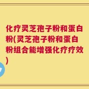 化疗灵芝孢子粉和蛋白粉(灵芝孢子粉和蛋白粉组合能增强化疗疗效)