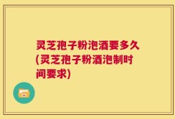 灵芝孢子粉泡酒要多久(灵芝孢子粉酒泡制时间要求)