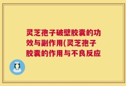 灵芝孢子破壁胶囊的功效与副作用(灵芝孢子胶囊的作用与不良反应