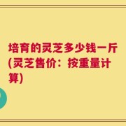 培育的灵芝多少钱一斤(灵芝售价：按重量计算)