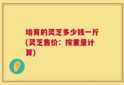 培育的灵芝多少钱一斤(灵芝售价：按重量计算)