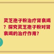 灵芝孢子粉治疗肾衰竭？探究灵芝孢子粉对肾衰竭的治疗作用？