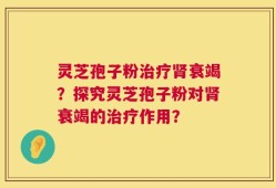灵芝孢子粉治疗肾衰竭？探究灵芝孢子粉对肾衰竭的治疗作用？