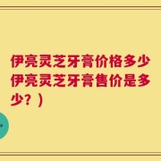 伊亮灵芝牙膏价格多少伊亮灵芝牙膏售价是多少？)