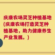 庆康农场灵芝种植基地(庆康农场打造灵芝种植基地，助力健康养生产业发展。)